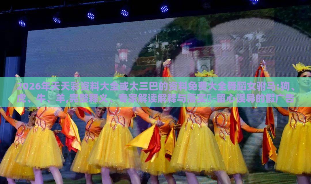 2026年天天彩资料大全或大三巴的资料免费大全舞蹈女驸马:狗、虎、牛、羊,完整释义、专家解读解释与落实-留心误导的假广告梦