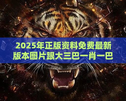 2025年正版资料免费最新版本图片跟大三巴一肖一巴100四虎归一-全局释义、专家解读解释与落实,留心虚假渲染