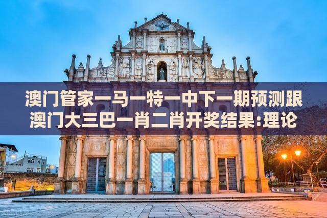 澳门管家一马一特一中下一期预测跟澳门大三巴一肖二肖开奖结果:理论解答、专家解析解释与落实,杜绝虚假的假营销幻