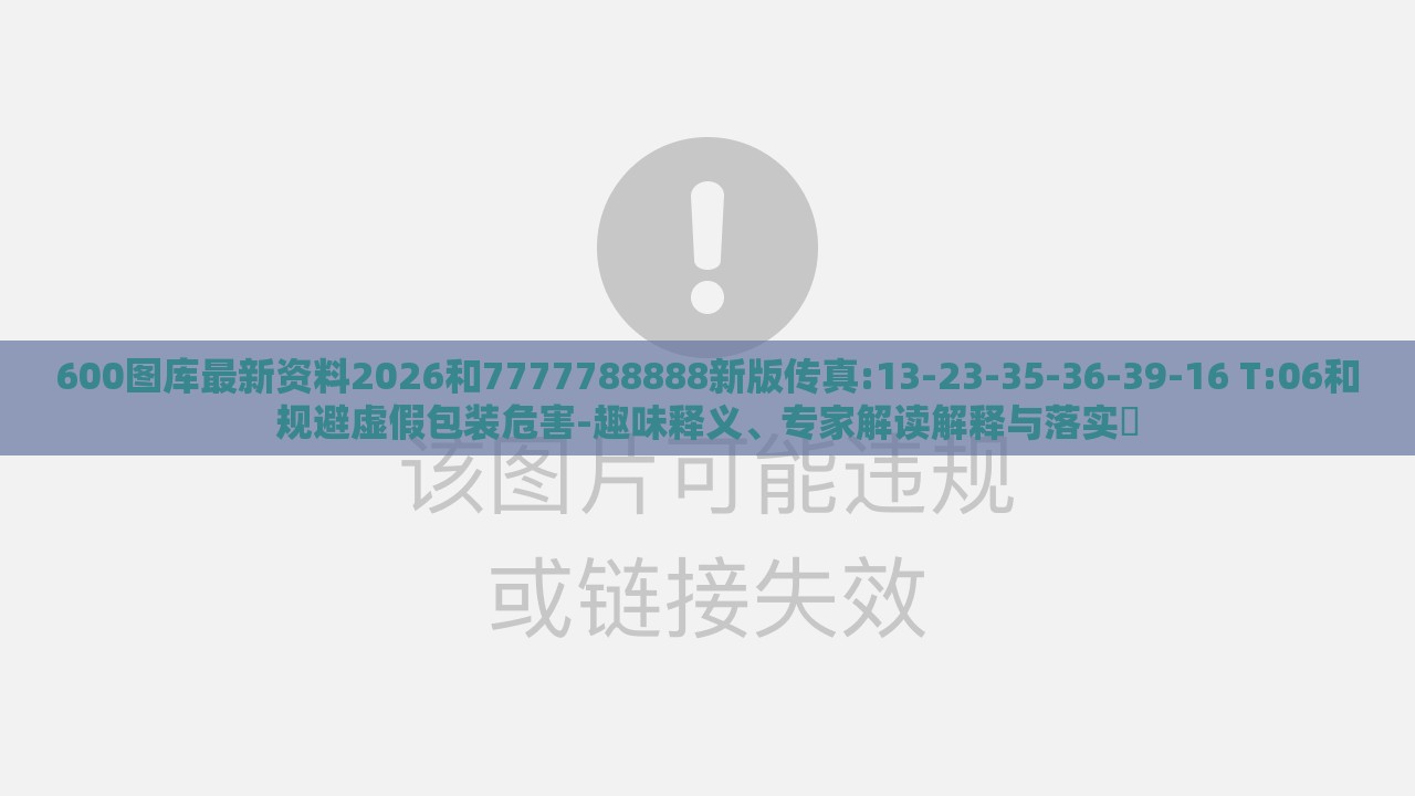 600图库最新资料2026和7777788888新版传真:13-23-35-36-39-16 T:06和规避虚假包装危害-趣味释义、专家解读解释与落实