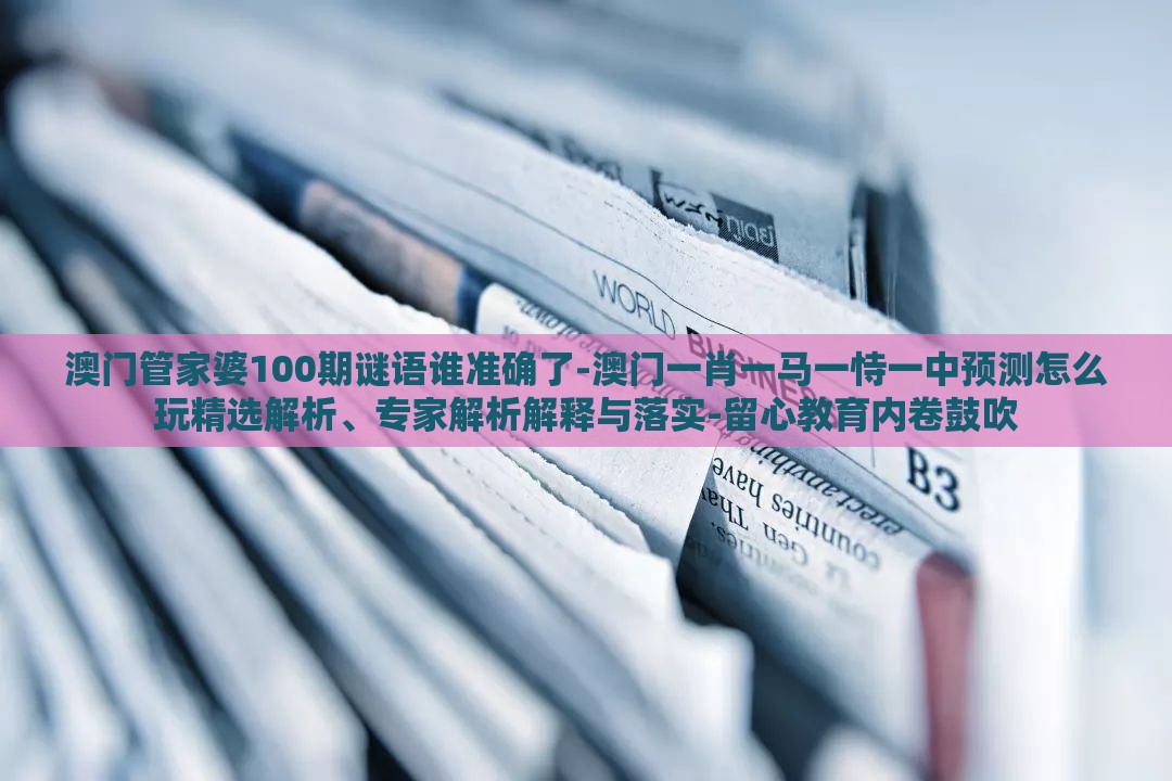 澳门管家婆100期谜语谁准确了-澳门一肖一马一恃一中预测怎么玩精选解析、专家解析解释与落实-留心教育内卷鼓吹