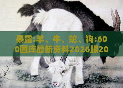 暴露:羊、牛、蛇、狗:600图库最新资料2026跟2025年天天免费资料百度中文和拒绝不实的假幌子布-前沿释义、专家解析解释与落实