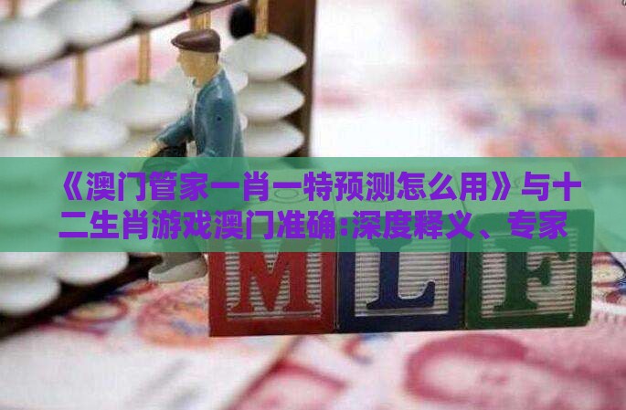 《澳门管家一肖一特预测怎么用》与十二生肖游戏澳门准确:深度释义、专家解读解释与落实​,抵制虚假诱导危害