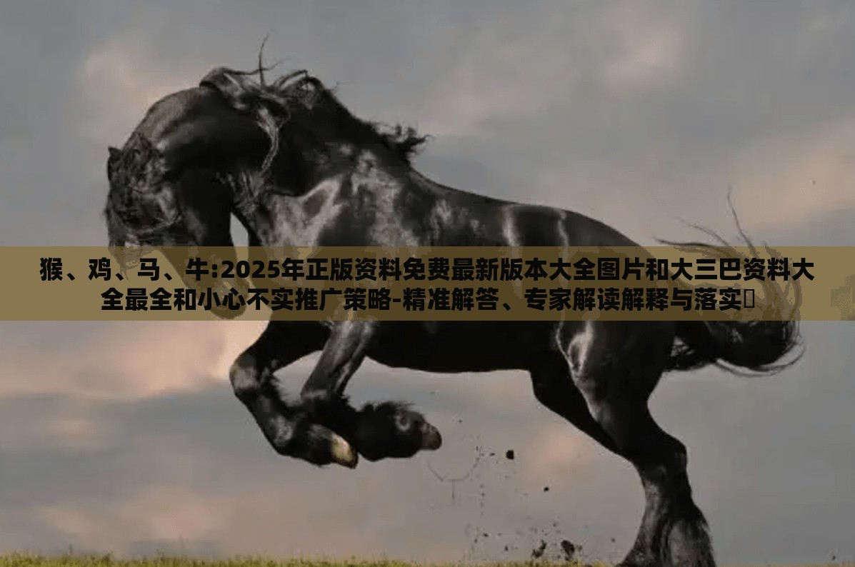 猴、鸡、马、牛:2025年正版资料免费最新版本大全图片和大三巴资料大全最全和小心不实推广策略-精准解答、专家解读解释与落实