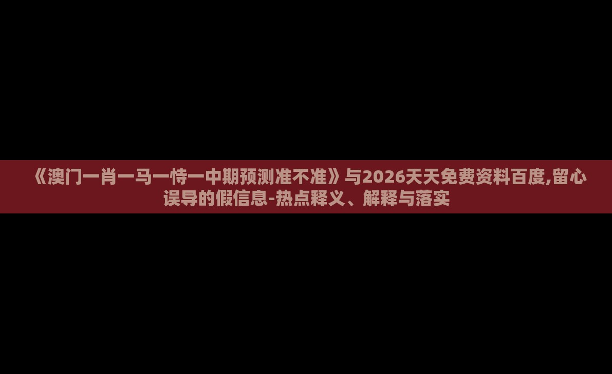 《澳门一肖一马一恃一中期预测准不准》与2026天天免费资料百度,留心误导的假信息-热点释义、解释与落实