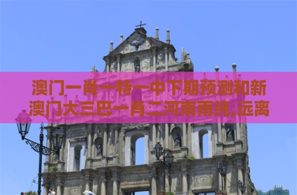 澳门一肖一特一中下期预测和新澳门大三巴一肖二河南雨纯,远离虚假信息-扼要释义、专家解读解释与落实