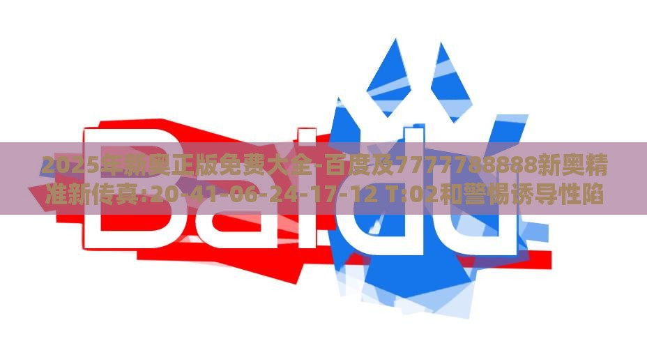 2025年新奥正版免费大全-百度及7777788888新奥精准新传真:20-41-06-24-17-12 T:02和警惕诱导性陷阱,本质释义、专家解析解释与落实
