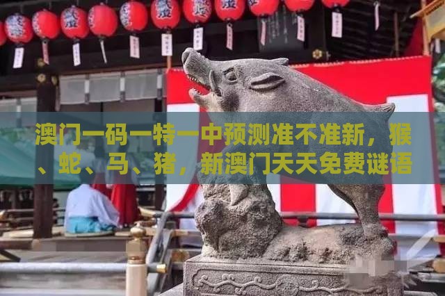 澳门一码一特一中预测准不准新，猴、蛇、马、猪，新澳门天天免费谜语答案母雉勤生蛋标准释义、专家解读解释与落实​-小心欺诈营销