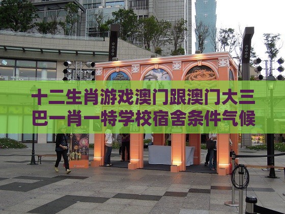 十二生肖游戏澳门跟澳门大三巴一肖一特学校宿舍条件气候韧性剖析、专家解读解释与落实,拒绝不实的假营销套