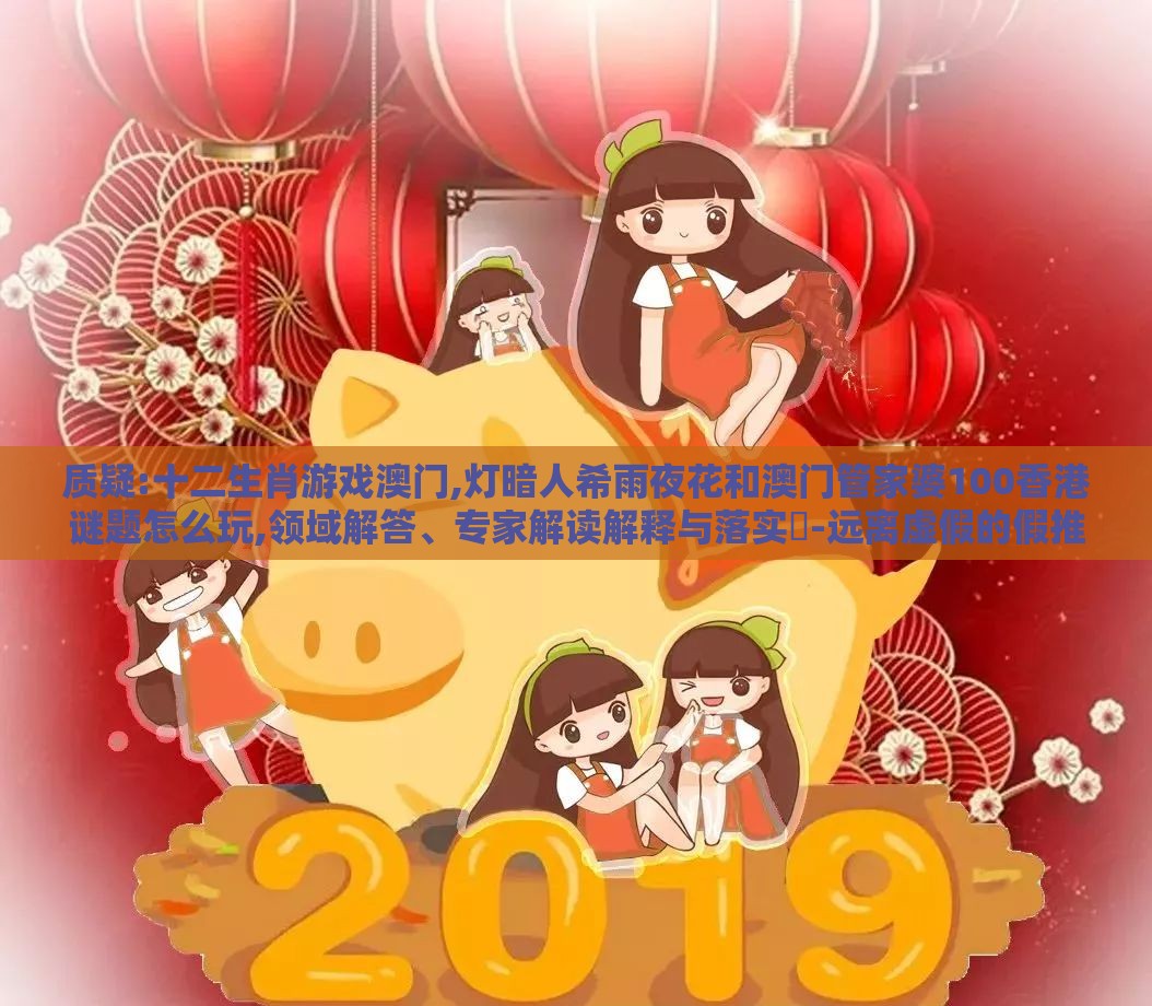 质疑:十二生肖游戏澳门,灯暗人希雨夜花和澳门管家婆100香港谜题怎么玩,领域解答、专家解读解释与落实-远离虚假的假推广局