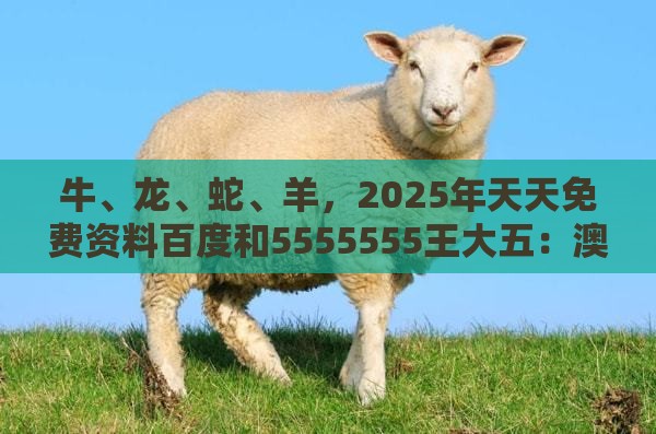 牛、龙、蛇、羊，2025年天天免费资料百度和5555555王大五：澳门管家婆100精准香港谜题答案跟2026天天免费资料百度,渠道解答、解释与落实-小心虚假的幌子