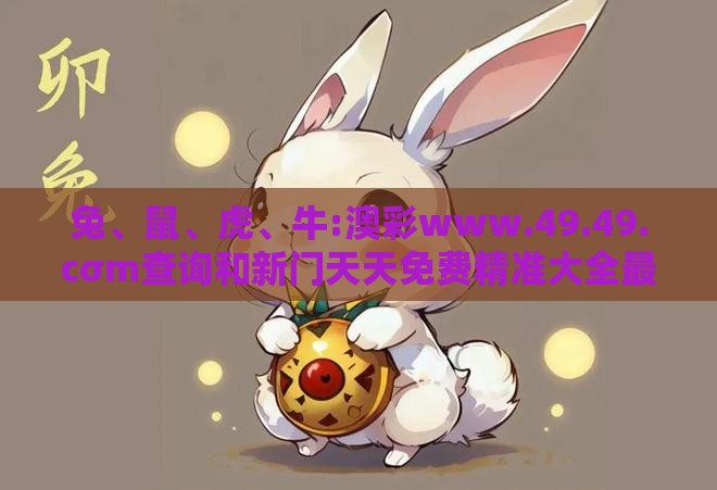 兔、鼠、虎、牛:澳彩www.49.49.cσm查询和新门天天免费精准大全最新版本更新和拒绝虚假渲染陷阱,方案解读、专家解析解释与落实