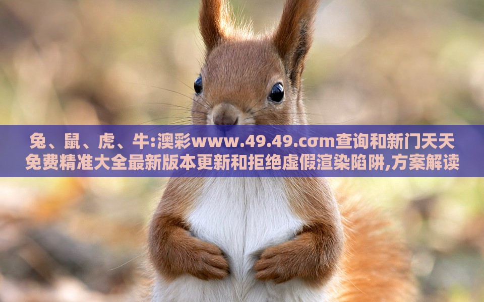 兔、鼠、虎、牛:澳彩www.49.49.cσm查询和新门天天免费精准大全最新版本更新和拒绝虚假渲染陷阱,方案解读、专家解析解释与落实