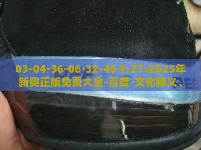 03-04-36-06-32-46 T:27:2025年新奥正版免费大全-百度-文化释义、专家解析解释与落实,防范夸张幌子危害