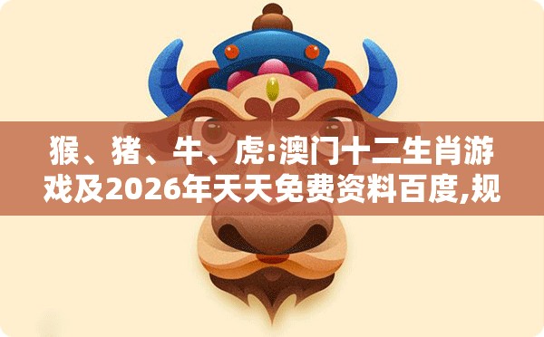 猴、猪、牛、虎:澳门十二生肖游戏及2026年天天免费资料百度,规避误导的假推广语-可持续解读、专家解析解释与落实