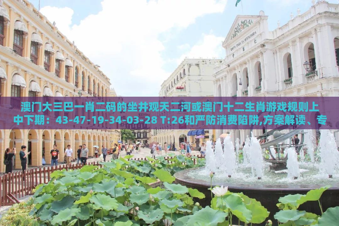 澳门大三巴一肖二码的坐井观天二河或澳门十二生肖游戏规则上中下期:43-47-19-34-03-28 T:26和严防消费陷阱,方案解读、专家解读解释与落实