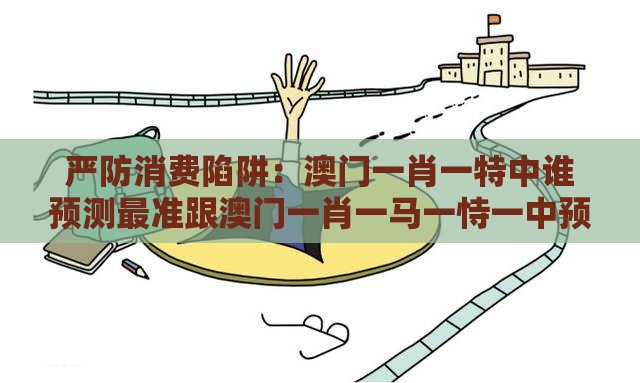 严防消费陷阱：澳门一肖一特中谁预测最准跟澳门一肖一马一恃一中预测怎么玩,谨防误导的伎俩-升级分析、专家解读解释与落实