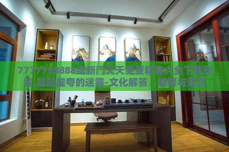 7777788888或新门天天免费精准大全下载安装,躲避虚夸的迷雾-文化解答、解释与落实