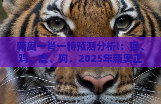 新奥一肖一特预测分析l：猴、鸡、虎、狗，2025年新奥正版免费大全-百度,澳门管家一肖一特预测方法清晰释义、解释与落实-杜绝保健品神化
