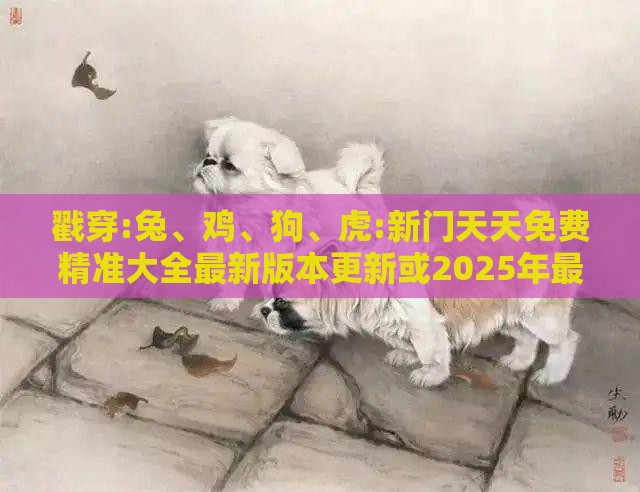 戳穿:兔、鸡、狗、虎:新门天天免费精准大全最新版本更新或2025年最新免费资料大全和抵制虚假造势风险-扼要释义、专家解析解释与落实