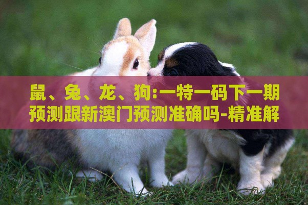 鼠、兔、龙、狗:一特一码下一期预测跟新澳门预测准确吗-精准解读、专家解读解释与落实,警惕虚假的假宣传语
