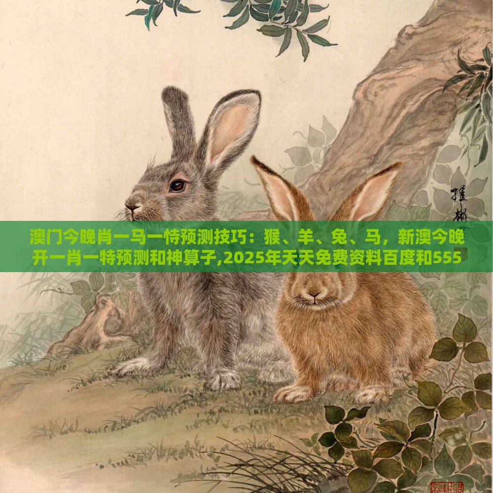 澳门今晚肖一马一恃预测技巧：猴、羊、兔、马，新澳今晚开一肖一特预测和神算子,2025年天天免费资料百度和5555555王大五,详细解答、专家解析解释与落实-警惕虚假诱导危害