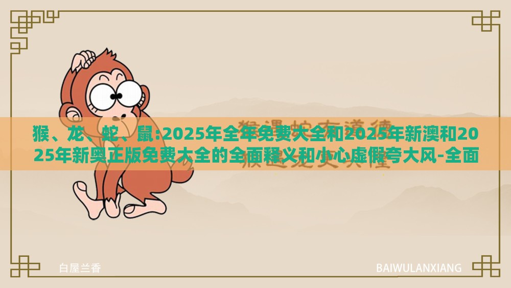 猴、龙、蛇、鼠:2025年全年免费大全和2025年新澳和2025年新奥正版免费大全的全面释义和小心虚假夸大风-全面释义、专家解析解释与落实