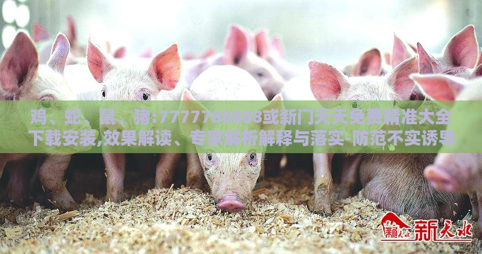 鸡、蛇、鼠、猪:7777788888或新门天天免费精准大全下载安装,效果解读、专家解析解释与落实-防范不实诱导风险