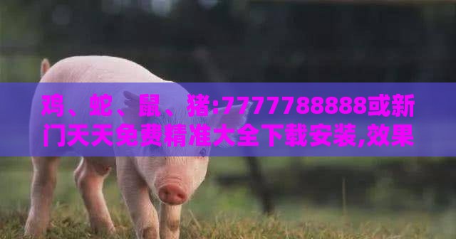 鸡、蛇、鼠、猪:7777788888或新门天天免费精准大全下载安装,效果解读、专家解析解释与落实-防范不实诱导风险