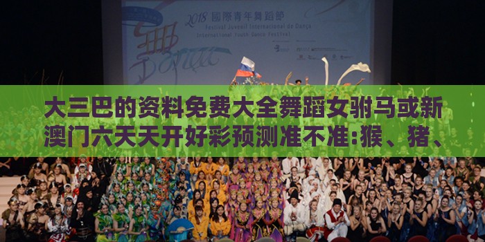 大三巴的资料免费大全舞蹈女驸马或新澳门六天天开好彩预测准不准:猴、猪、鼠、狗和谨防误导的伎俩-核心解答、专家解读解释与落实
