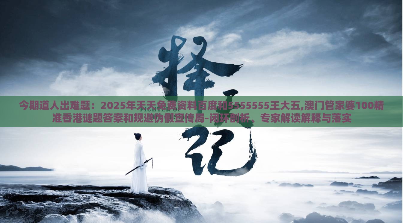 今期道人出难题：2025年天天免费资料百度和5555555王大五,澳门管家婆100精准香港谜题答案和规避伪假宣传局-闭环剖析、专家解读解释与落实