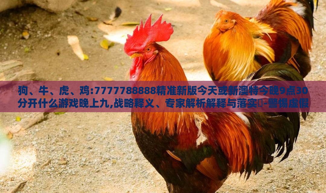 狗、牛、虎、鸡:7777788888精准新版今天或新澳特今晚9点30分开什么游戏晚上九,战略释义、专家解析解释与落实​-警惕虚假的假营销案