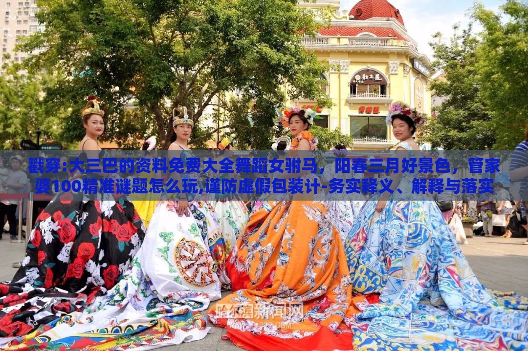 戳穿:大三巴的资料免费大全舞蹈女驸马,阳春三月好景色,管家婆100精准谜题怎么玩,谨防虚假包装计-务实释义、解释与落实