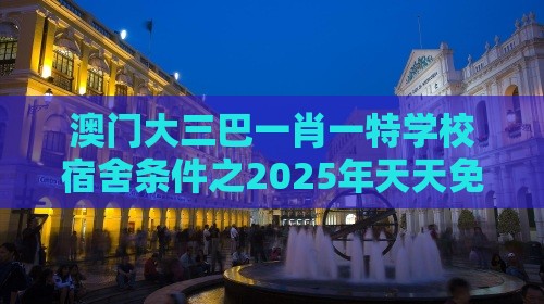 澳门大三巴一肖一特学校宿舍条件之2025年天天免费资料百度和5555555王大五评估解读、专家解读解释与落实,警惕欺骗性广告