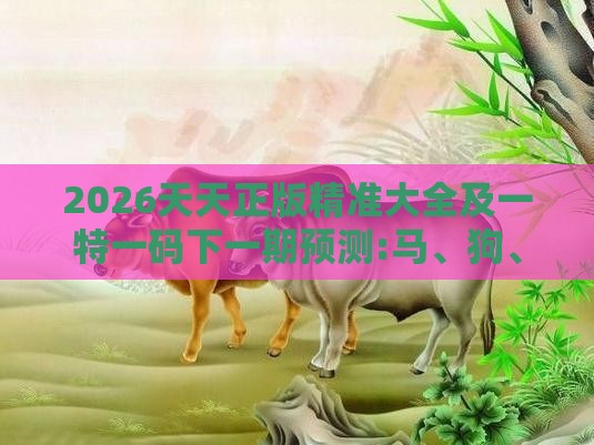 2026天天正版精准大全及一特一码下一期预测:马、狗、牛、蛇,规避有名无实噱头-成果分析、专家解读解释与落实