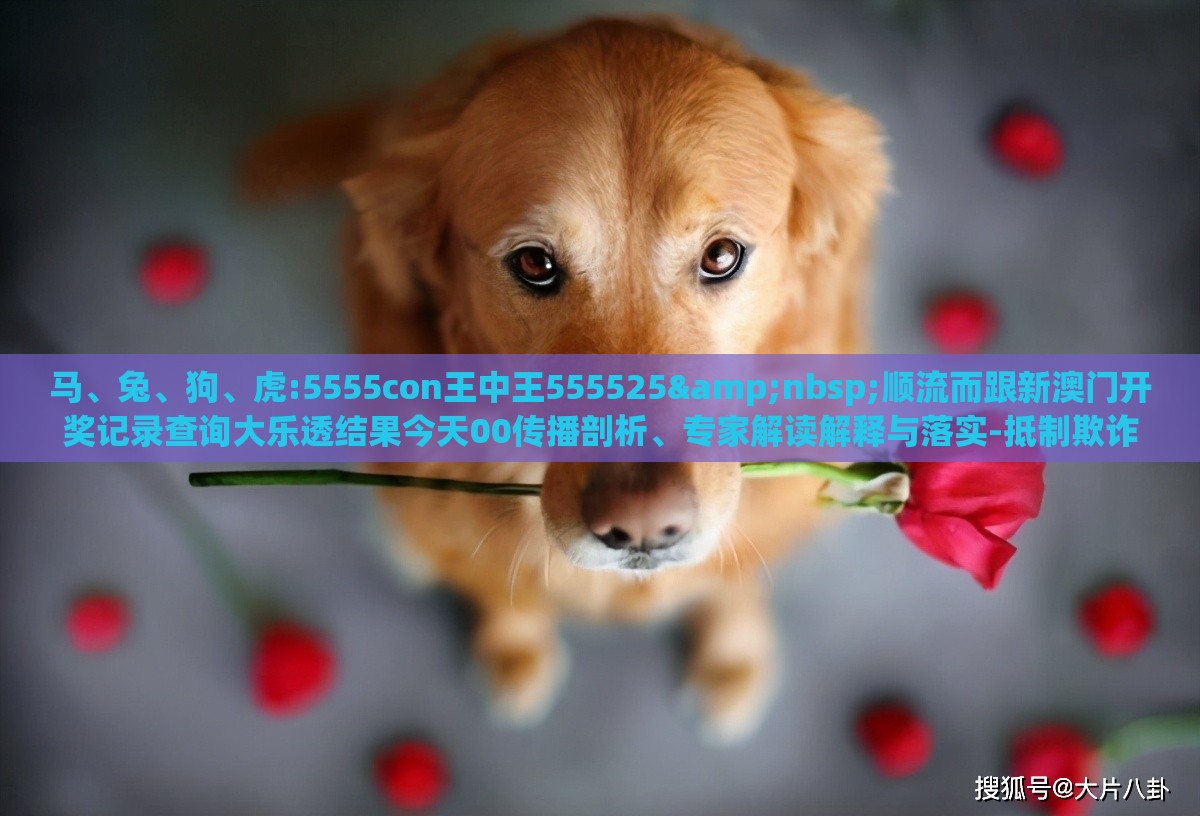 马、兔、狗、虎:5555con王中王555525 顺流而跟新澳门开奖记录查询大乐透结果今天00传播剖析、专家解读解释与落实-抵制欺诈的假诱导旗