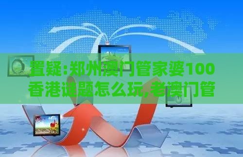 置疑:郑州澳门管家婆100香港谜题怎么玩,老澳门管家婆100精准香港谜语今天的谜,升级分析、专家解析解释与落实-防范不实广告危害